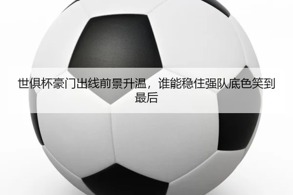 世俱杯豪门出线前景升温，谁能稳住强队底色笑到最后（Kering）